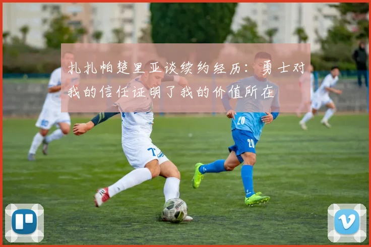 扎扎帕楚里亚谈续约经历：勇士对我的信任证明了我的价值所在