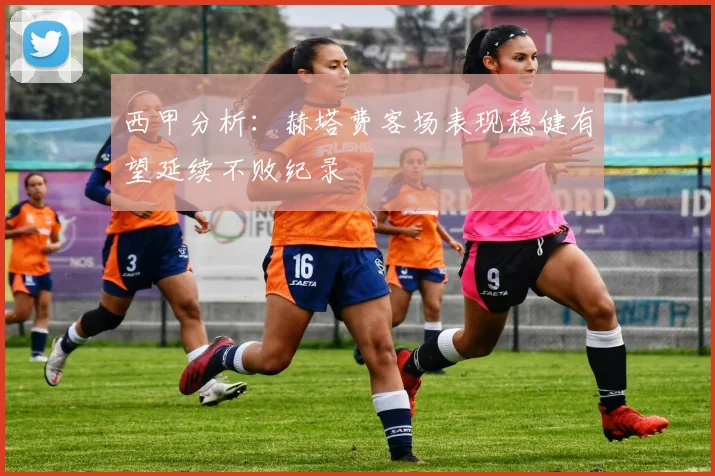 西甲分析：赫塔费客场表现稳健有望延续不败纪录