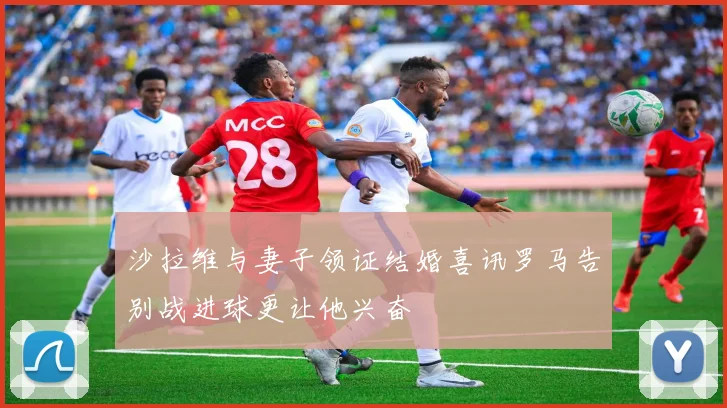 沙拉维与妻子领证结婚喜讯罗马告别战进球更让他兴奋