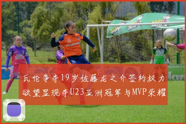 瓦伦争夺19岁佐藤龙之介签约权力欲望显现夺U23亚洲冠军与MVP荣耀