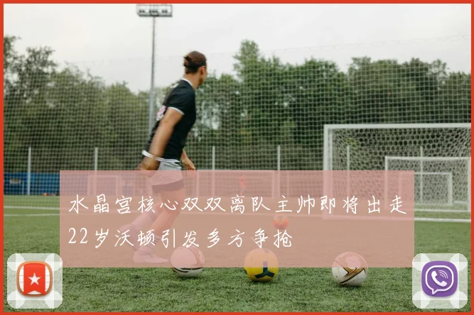 水晶宫核心双双离队主帅即将出走22岁沃顿引发多方争抢