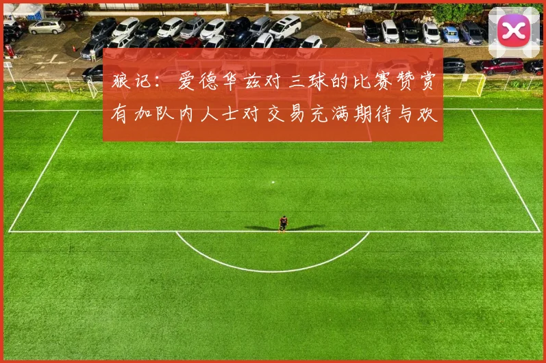 狼记：爱德华兹对三球的比赛赞赏有加队内人士对交易充满期待与欢欣