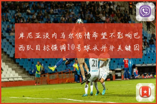 库尼亚谈内马尔伤情希望不影响巴西队目标强调10号球衣并非关键因素