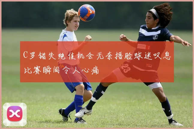 C罗错失绝佳机会无奈捂脸球迷叹息比赛瞬间令人心痛