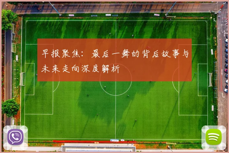 早报聚焦：最后一舞的背后故事与未来走向深度解析