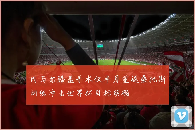 内马尔膝盖手术仅半月重返桑托斯训练冲击世界杯目标明确