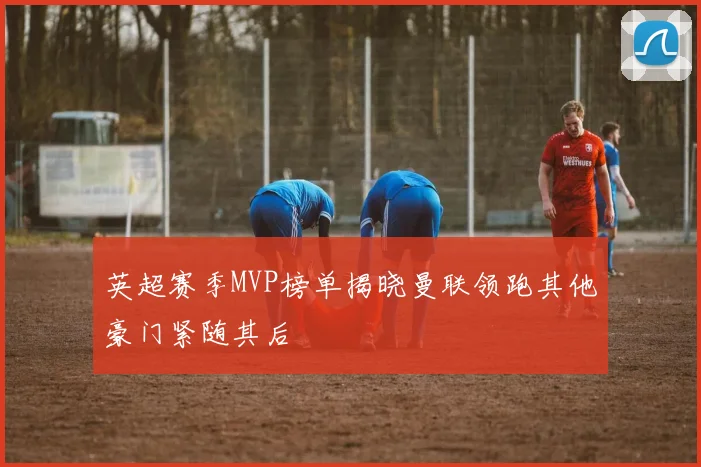 英超赛季MVP榜单揭晓曼联领跑其他豪门紧随其后
