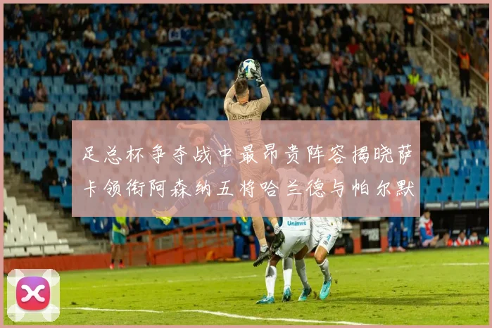 足总杯争夺战中最昂贵阵容揭晓萨卡领衔阿森纳五将哈兰德与帕尔默同在列